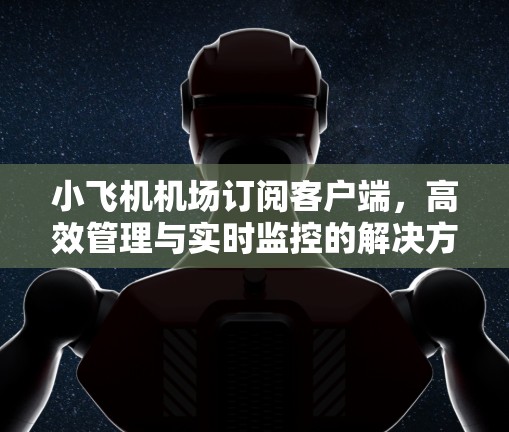 小飞机机场订阅客户端，高效管理与实时监控的解决方案