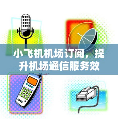 小飞机机场订阅，提升机场通信服务效率的创新模式