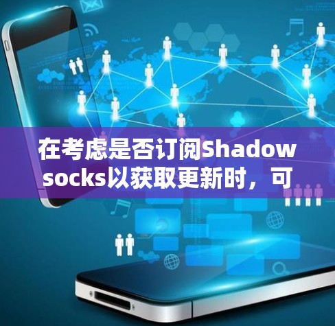 在考虑是否订阅Shadowsocks以获取更新时，可以从以下几个方面进行分析