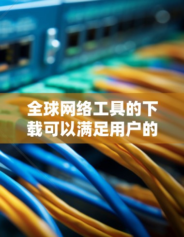 全球网络工具的下载可以满足用户的多种需求，涵盖在线办公、文件传输、安全隐私等多个方面。以下是一些推荐的工具和资源，供用户参考