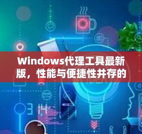 Windows代理工具最新版，性能与便捷性并存的通信解决方案