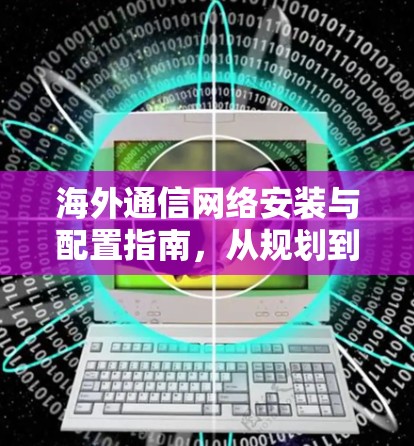 海外通信网络安装与配置指南，从规划到维护全方位实用指南
