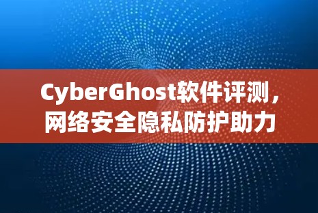 CyberGhost软件评测，网络安全隐私防护助力通信工程师