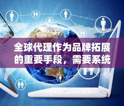 全球代理作为品牌拓展的重要手段，需要系统化的方法来确保成功。以下是一个有条理的全球代理使用方法指南，帮助品牌有效拓展国际市场