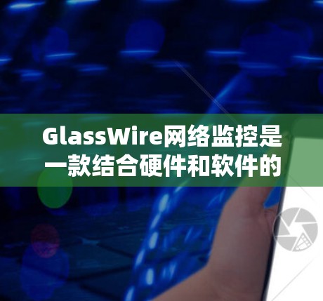 GlassWire网络监控是一款结合硬件和软件的网络监控解决方案，旨在为用户提供全面的网络监控和分析功能。以下是对其的详细介绍