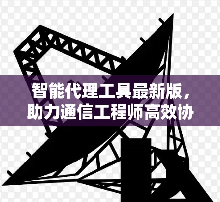 智能代理工具最新版，助力通信工程师高效协作