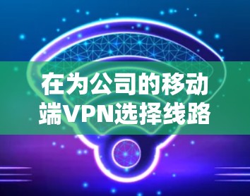 在为公司的移动端VPN选择线路时，可以按照以下步骤进行分析和决策