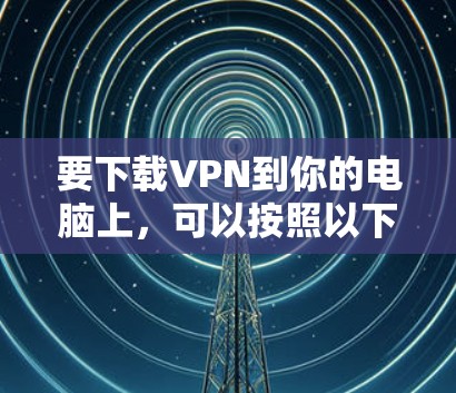 要下载VPN到你的电脑上，可以按照以下步骤操作