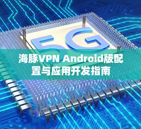 海豚VPN Android版配置与应用开发指南